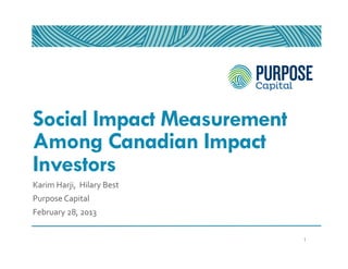 Social Impact Measurement
Among Canadian Impact
Investors
Karim	
  Harji,	
  	
  Hilary	
  Best	
  
Purpose	
  Capital	
  
February	
  28,	
  2013	
  


                                            1
 