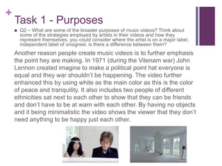 +
Task 1 - Purposes
Another reason people create music videos is to further emphasis
the point hey are making. In 1971 (during the Vitenam war) John
Lennon created imagine to make a political point hat everyone is
equal and they war shouldn’t be happening. The video further
enhanced this by using white as the main color as this is the color
of peace and tranquility. It also includes two people of different
ethnicities sat next to each other to show that they can be friends
and don’t have to be at warn with each other. By having no objects
and it being minimalistic the video shows the viewer that they don’t
need anything to be happy just each other.
 Q2 – What are some of the broader purposes of music videos? Think about
some of the strategies employed by artists in their videos and how they
represent themselves, you could consider where the artist is on a major label,
independent label of unsigned, is there a difference between them?
 