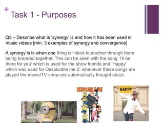 +
Task 1 - Purposes
Q3 – Describe what is ‘synergy’ is and how it has been used in
music videos [min. 3 examples of synergy and convergance]
A synergy is is when one thing is linked to another through them
being branded together. This can be seen with the song ‘I’ll be
there for you’ which is used for the show friends and ‘Happy’
which was used for Despicable me 2. whenever these songs are
played the movie/TV show are automatically thought about.
 