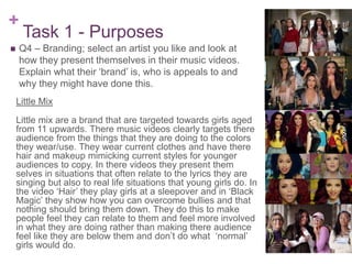 +
Task 1 - Purposes
 Q4 – Branding; select an artist you like and look at
how they present themselves in their music videos.
Explain what their ‘brand’ is, who is appeals to and
why they might have done this.
Little Mix
Little mix are a brand that are targeted towards girls aged
from 11 upwards. There music videos clearly targets there
audience from the things that they are doing to the colors
they wear/use. They wear current clothes and have there
hair and makeup mimicking current styles for younger
audiences to copy. In there videos they present them
selves in situations that often relate to the lyrics they are
singing but also to real life situations that young girls do. In
the video ‘Hair’ they play girls at a sleepover and in ‘Black
Magic’ they show how you can overcome bullies and that
nothing should bring them down. They do this to make
people feel they can relate to them and feel more involved
in what they are doing rather than making there audience
feel like they are below them and don’t do what ‘normal’
girls would do.
 