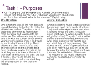 +
Task 1 - Purposes
 Q5 – Compare One Direction and Animal Collective music
videos [find them on YouTube!], what can you discern about each
act from their videos? What is the main aim? Explain why.
One Direction
One directions videos are high tech and
use all the latest technology to make the
videos look perfect. They use a lot of
close ups of the ban to make it feel
more personal and to appeal to the
audience. The videos are very formulaic
and fit in with the current trends so that
younger generations enjoy it and want
to mimic what they are doing. There
videos are often manufactured and
choreographed and the artists don’t
have much say in what they do as the
label they work for have a idea which
they want to follow and the artist are just
a puppet. The videos tend to be
representational and show what they
are singing about or how they are
feeling.
Animal Collective
Animal collective music videos are lower
budget and don’t have much structure.
They tend to be experimental and when
it is being filmed the artist is usually
doing what ever he wants (usually being
edgy/alternative). They don’t stick to the
trends of the current time, they include
what there audience will want to see
and what they will enjoy making . The
videos tend to be non-representational
and don’t really have any link to to the
lyrics or the artist they are just want ever
they feel fits to the beat of the music.
The majority of the music videos are
computer generated or very heavily
edited.
 