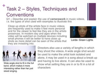 +
Task 2 – Styles, Techniques and
Conventions
Q1 – Describe and explain the use of camerawork in music videos,
i.e. the types of shot used with examples to illustrate this
Close up shots of the artists face in music videos
are frequently used to make it feel more personal
and for the viewer to feel like they are in the artists
presences. In modern day and ages when the
video will be watched on multiple devices including
small phones it will be better to have close up
shots as more detail can be seen of the artists that
they are investing into.
Lorde- Green Lights
Directors also use a variety of lengths in which
they shoot the videos. A wide angle shot would
be used to make the artist look isolated and
alone, it may be used in a song about a break up
and having to live alone. It can also be used to
show what setting they are in or to fit in a lot of
characters
Wide angle shot to fit in the full
band, which makes it more
interesting rather than her just
stood singing.
 