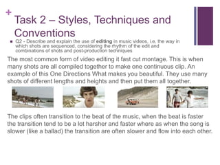 +
Task 2 – Styles, Techniques and
Conventions
 Q2 - Describe and explain the use of editing in music videos, i.e. the way in
which shots are sequenced, considering the rhythm of the edit and
combinations of shots and post-production techniques
The most common form of video editing it fast cut montage. This is when
many shots are all compiled together to make one continuous clip. An
example of this One Directions What makes you beautiful. They use many
shots of different lengths and heights and then put them all together.
The clips often transition to the beat of the music, when the beat is faster
the transition tend to be a lot harsher and faster where as when the song is
slower (like a ballad) the transition are often slower and flow into each other.
 
