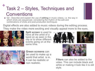 +
Task 2 – Styles, Techniques and
Conventions
 Q2 - Describe and explain the use of editing in music videos, i.e. the way in
which shots are sequenced, considering the rhythm of the edit and
combinations of shots and post-production techniques
Digital effects are also added to music videos during the editing process.
They make the video more exciting and visually appeal more to the eyes.
Split screen is used to
have all the artist of a
band on as seen in the
clip or to show different
events going on at the
same time.
Green screens can
be used to make up a
world that artist is in.
It can be realistic or
non realistic.
Filters can also be added to the
video. This can include black and
white or making it look like it is old
style.
 
