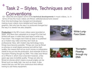 +
Task 2 – Styles, Techniques and
ConventionsQ3 - Describe and explain some of the technical developments in music videos, i.e. in
terms of how the music videos are filmed, edited/produced and viewed
Over time technology has changed and developed
making music videos more detailed and have better
graphics. Not only has the way it is produced changed but
the way it is viewed has also adapted.
Production In the 90’s music videos were recorded on
tapes and were then uploaded on to large PCs that had
limited soft wear. A video that used tape is white lung
Face down. The images don’t look as clear or a polished
as a modern day video and they don’t look as
professional. Now, with modern day technology many
things have become possible. Things can now be filmed
on phones or small digital cameras and still be high
quality, this means that not as much money or preparation
needs to be put into the production. And example of this is
Younsters Flowing though my DNA. This video was filmed
on a iPhone 4, which now is low tech however, a few
years ago was incredible quality. Things can also be
filmed on drones which means unusual angles can be
filmed such as really high, low and up close. It also
means that you can film one continuous shot without
having to use heavy equipment.
White Lung-
Face Down
Youngster-
Flowing
through my
DNA
 