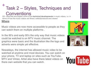 +
Task 2 – Styles, Techniques and
ConventionsQ3 - Describe and explain some of the technical developments in music videos, i.e. in
terms of how the music videos are filmed, edited/produced and viewed
Where
Music videos are now more accessible to people as they
can watch them on multiple platforms .
In the 90’s and early 00’s the only way that music videos
could be watched is on MTV music channel. The
graphics were basic and the illustration like the logo and
adverts were simple yet effective.
Nowadays, the internet has allowed music video to be
watched at anytime and most devices. You can watch on
your phone, TV and laptop on sites such as YouTube,
MTV and Vimeo. Artist also have there latest videos on
there own website that you can watch.
 