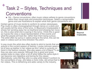 +
Task 2 – Styles, Techniques and
Conventions
 Q4 – Genre conventions; often music videos adhere to genre conventions
within their visual style and production techniques. Select a recognisable
genre and use illustrations to explain what their genre conventions are…
Certain genre of music tends to conform to certain stereotypes.
Pop music is often choreographed through dance or a story and
will usually tell the story of the lyrics. In Beyoncé's Irreplaceable it
shows her sending away her ex boyfriend and showing her move
on, this is also what she is saying in the lyrics. I think this is good
as it gives the view a visual representation of the events and
what the people will look like rather than them being curious.
The artist often lip syncs in videos along to the lyrics, this can be
seen in videos such as One Direction You and I.
In pop music the artist also often tends to stick to trends that are
around in the current season of fashion. Louisa Johnson wears a
lot of lace up leather in her videos as this I what is currently on
trend in the fashion industry. She also wears a lot of Band T’s as
they are also very popular. Although this is good and gives
people looks to copy, when a lot of artist follow the same style it
can become very repetitive and boring for the viewer.
Alternatively, Lana Del Ray who is a pop artist doesn’t conform to
the conventions of pop, she takes a more indie, old school feel to
her videos. This is refreshing and adds variety to the industry.
Beyoncé
Irraplacable.
 