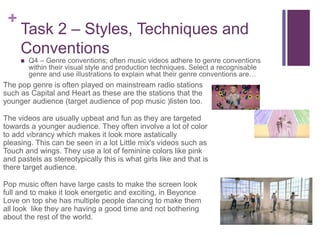 +
Task 2 – Styles, Techniques and
Conventions
 Q4 – Genre conventions; often music videos adhere to genre conventions
within their visual style and production techniques. Select a recognisable
genre and use illustrations to explain what their genre conventions are…
The pop genre is often played on mainstream radio stations
such as Capital and Heart as these are the stations that the
younger audience (target audience of pop music )listen too.
The videos are usually upbeat and fun as they are targeted
towards a younger audience. They often involve a lot of color
to add vibrancy which makes it look more astatically
pleasing. This can be seen in a lot Little mix's videos such as
Touch and wings. They use a lot of feminine colors like pink
and pastels as stereotypically this is what girls like and that is
there target audience.
Pop music often have large casts to make the screen look
full and to make it look energetic and exciting, in Beyonce
Love on top she has multiple people dancing to make them
all look like they are having a good time and not bothering
about the rest of the world.
 