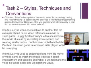 +
Task 2 – Styles, Techniques and
Conventions
 Q5 - John Stuart’s description of the music video “incorporating, raiding
and reconstructing” is essentially the essence of intertextuality [something
asserted by Andrew Goodwin]. Can you explain what intersexuality is and
find some examples of it in music videos?
Intertexuality is when one text links to another text for
example when I music video references a movie or
video game. In Iggy Azalea Fancy’s video she mimicked
the movie clueless by recreating iconic scenes and
wearing similar outfits. Furthermore, in William Kurk Ms
Pac Man the video game is recreated ad is played while
he is rapping.
Intertexuality is used to encourage fans from the movie
or video game to watch the music video as it could
interest them and could be enjoyable, s will ten make the
video be talked about and will get more views.
 