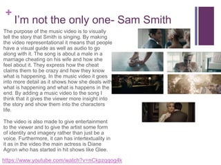 +
I’m not the only one- Sam Smith
The purpose of the music video is to visually
tell the story that Smith is singing. By making
the video representational it means that people
have a visual guide as well as audio to go
along with it. The song is about a male in a
marriage cheating on his wife and how she
feel about it. They express how the cheat
claims them to be crazy and how they know
what is happening. In the music video it goes
into more detail as it shows how she deals with
what is happening and what is happens in the
end. By adding a music video to the song I
think that it gives the viewer more insight into
the story and show them into the characters
life.
The video is also made to give entertainment
to the viewer and to give the artist some form
of identity and imagery rather than just be a
voice. Furthermore, it can has intertextuality in
it as in the video the main actress is Diane
Agron who has started in hit shows like Glee.
https://www.youtube.com/watch?v=nCkpzqqog4k
 