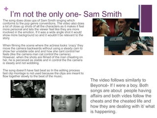 +
I’m not the only one- Sam Smith
The song does close ups of Sam Smith singing which
conforms to the pop genre conventions. The video also does
a lot of close up shots of all the characters as it makes it feel
more personal and lets the viewer feel like they are more
involved in the emotion. If it was a wide angle shot it would
show more background so and it wouldn’t be relevant to the
story.
When filming the scene where the actress looks ‘crazy’ they
move the camera backwards without using a steady cam to
show her unstable side and and how she cant control her
feels (like the camera man cat control the camera).
However, when the shots are filmed of the man cheating on
her, he is perceived as stable and in control the the camera
is steady and not wobbling.
The song doesn't have fast beat so In the editing process
fast clip montage is not used because the clips are meant to
flow together slowly to the beat of the music.
The video follows similarly to
Beyoncé- If I were a boy. Both
songs are about people having
affairs and both vides follow the
cheats and the cheated life and
how they are dealing with it/ what
is happening.
 