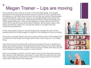 +
Megan Trainer – Lips are moving
The purpose of this video is to show of the new Dell laptop. The people
having fun and enjoying themselves are put in place to show you that with
the laptop you can also have as much fun as they are having. Intertextuality
is used frequently used in the video to encourage people to purchase the
laptop. By using a well known artist they know that it will get coverage and
many people will see it. They use the laptops to show ‘lips moving’ in the
video which directly shows the product however, all the colors used in the
video are also the colors you can get the laptop in so again they are
emphasizing placement.
In the video green screen is used throughout to change the color of that
backgrounds and to add images or objects in the background such as stairs.
They also use bright colors (not only to show off the colors of the laptops but
to make the video bright and happy which links to the song as it is a happy
song.
A lot of the shots are mid length as they don’t need to focus on anything in
particular only the product so emphasizing other things such as the emotion
of the artist isn’t important. Further more by having a wider shot they can get
more background in so the screen is more vibrant.
Fast cut montage is used to cut from shot to shot to fit to the beat however,
the camera is sat stationary and doesn't’t move with the artist and the cast.
This is because they want them to have all the energy and the movement
rather than make them look stationary.
 