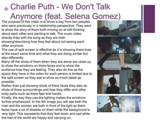 + Charlie Puth - We Don't Talk
Anymore (feat. Selena Gomez)The purpose of this video is to show a day from two peoples
who were previously in a relationship perspective. They want
to show the story of them both moving on et still thinking
about each other and wanting to talk. The music video
directly links with the song as they are both
showing/describing how they feel about not seeing each
other anymore.
The use of split screen is effective as it is showing there lives
at the exact same time and what they are doing similar but
also differently.
Many off the shots of them when they are alone are close up
to show the emotions on there faces and to show the
audience how they are feeling. They also do this as the
space they have in the video for each person is limited due to
the split screen so they wat to show as much detail as
possible.
Rather than just showing shots of there faces they also do
shots of there surroundings and how they differ and other
body parts such as there feet and hands.
Finally, the way they use the lighting makes the emotions
further emphasized. In the 4th image you will see both the
man and the women are both in front of the light so there
faces have a lot of shadow on them while the background is
very light. This represents that they feel down and sad while
the rest of the world are happy and carrying on.
 