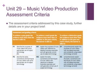 +
Unit 29 – Music Video Production
Assessment Criteria
 The assessment criteria addressed by this case study, further
details are in your project brief:
 