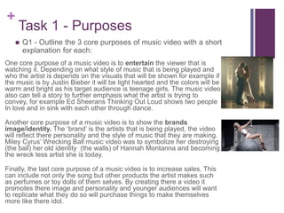 +
Task 1 - Purposes
One core purpose of a music video is to entertain the viewer that is
watching it. Depending on what style of music that is being played and
who the artist is depends on the visuals that will be shown for example if
the music is by Justin Bieber it will be light hearted and the colors will be
warm and bright as his target audience is teenage girls. The music video
also can tell a story to further emphasis what the artist is trying to
convey, for example Ed Sheerans Thinking Out Loud shows two people
In love and in sink with each other through dance.
Another core purpose of a music video is to show the brands
image/identity. The ‘brand’ is the artists that is being played, the video
will reflect there personality and the style of music that they are making.
Miley Cyrus’ Wrecking Ball music video was to symbolize her destroying
(the ball) her old identity (the walls) of Hannah Montanna and becoming
the wreck less artist she is today.
Finally, the last core purpose of a music video is to increase sales. This
can include not only the song but other products the artist makes such
as perfumes or toy dolls of them selves. By creating there a video it
promotes there image and personality and younger audiences will want
to replicate what they do so will purchase things to make themselves
more like there idol.
 Q1 - Outline the 3 core purposes of music video with a short
explanation for each:
 