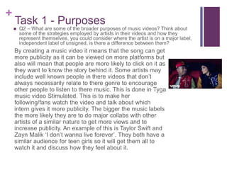 +
Task 1 - Purposes
By creating a music video it means that the song can get
more publicity as it can be viewed on more platforms but
also will mean that people are more likely to click on it as
they want to know the story behind it. Some artists may
include well known people in there videos that don’t
always necessarily relate to there genre to encourage
other people to listen to there music. This is done in Tyga
music video Stimulated. This is to make her
following/fans watch the video and talk about which
intern gives it more publicity. The bigger the music labels
the more likely they are to do major collabs with other
artists of a similar nature to get more views and to
increase publicity. An example of this is Taylor Swift and
Zayn Malik ‘I don’t wanna live forever’. They both have a
similar audience for teen girls so it will get them all to
watch it and discuss how they feel about it.
 Q2 – What are some of the broader purposes of music videos? Think about
some of the strategies employed by artists in their videos and how they
represent themselves, you could consider where the artist is on a major label,
independent label of unsigned, is there a difference between them?
 