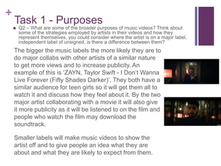 +
Task 1 - Purposes
The bigger the music labels the more likely they are to
do major collabs with other artists of a similar nature
to get more views and to increase publicity. An
example of this is ‘ZAYN, Taylor Swift - I Don’t Wanna
Live Forever (Fifty Shades Darker)’. They both have a
similar audience for teen girls so it will get them all to
watch it and discuss how they feel about it. By the two
major artist collaborating with a movie it will also give
it more publicity as it will be listened to on the film and
people who watch the film may download the
soundtrack.
Smaller labels will make music videos to show the
artist off and to give people an idea what they are
about and what they are likely to expect from them.
 Q2 – What are some of the broader purposes of music videos? Think about
some of the strategies employed by artists in their videos and how they
represent themselves, you could consider where the artist is on a major label,
independent label of unsigned, is there a difference between them?
 