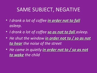 SAME SUBJECT, NEGATIVE I drank a lot of coffee  in order not to fall  asleep. I drank a lot of coffee  so as not to fall  asleep. He shut the window   in order not to / so as not to hear   the noise of the street He came in quietly  in order not to / so as not to wake  the child 
