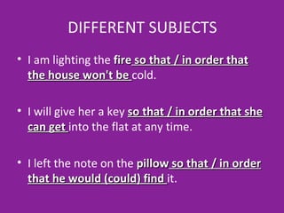 DIFFERENT SUBJECTS I am lighting the  fire  so that / in order that the house won't be  cold. I will give her a key  so that / in order that she can get  into the flat at any time.  I left the note on the  pillow  so that / in order that he would (could) find  it. 