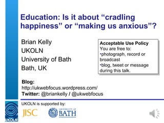Education: Is it about  “ cradling happiness ”  or  “ making us anxious ” ? Brian Kelly UKOLN University of Bath Bath, UK UKOLN is supported by: ,[object Object],[object Object],[object Object],[object Object],[object Object],Blog: http://ukwebfocus.wordpress.com/  Twitter:  @briankelly  /  @ukwebfocus 