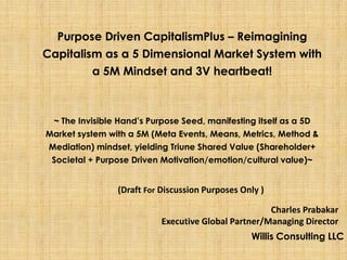 Purpose Driven CapitalismPlus – Reimagining
Capitalism as a 5 Dimensional Market System with
         a 5M Mindset and 3V heartbeat!



  ~ The Invisible Hand’s Purpose Seed, manifesting itself as a 5D
Market system with a 5M (Meta Events, Means, Metrics, Method &
 Mediation) mindset, yielding Triune Shared Value (Shareholder+
 Societal + Purpose Driven Motivation/emotion/cultural value)~


                 (Draft For Discussion Purposes Only )

                                                      Charles Prabakar
                            Executive Global Partner/Managing Director
                                                  Willis Consulting LLC
 