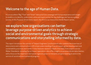 2
Welcome to the age of Human Data.
It’s an era where “Big,” “Fast” and “Smart” data practices converge with human experience and insight
to enable us to identify, understand, solve and inspire action for the challenges we face as a global
society. In this Purpose-Driven Data report, the third in our Innovation Trends Report series,
we explore how organisations can better
leverage purpose-driven analytics to achieve
social and environmental goals through strategic
communications and storytelling informed by data.
The report introduces the concept of “Impact Engineers,” professionals who combine the know-how of
data science and communications with a keen understanding of social impact, global development and
sustainability practices and trends. It also features several in-depth interviews from experts across
Weber Shandwick, including Social Impact specialists, who offer insights on purpose-driven data themes,
with a focus on the important role human ingenuity plays to interpret and give meaning to data in the
service of social and environmental progress.
 