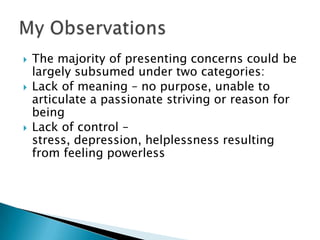 The majority of presenting concerns could be largely subsumed under two categories:Lack of meaning – no purpose, unable to articulate a passionate striving or reason for beingLack of control – stress, depression, helplessness resulting from feeling powerlessMy Observations