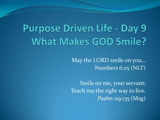 May the LORD smile on you…
         Numbers 6:25 (NLT)

   Smile on me, your servant;
Teach me the right way to live.
          Psalm 119:135 (Msg)
 