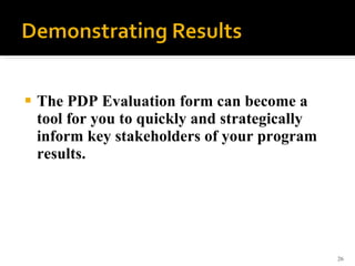 <ul><li>The PDP Evaluation form can become a tool for you to quickly and strategically inform key stakeholders of your pro...