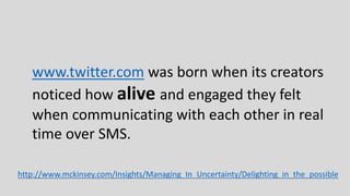 www.twitter.com was born when its creators
noticed how alive and engaged they felt
when communicating with each other in real
time over SMS.
http://www.mckinsey.com/Insights/Managing_In_Uncertainty/Delighting_in_the_possible
 