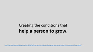 Creating the conditions that
help a person to grow.
http://larryferlazzo.edublogs.org/2012/06/04/you-cannot-make-a-plant-grow-you-can-provide-the-conditions-for-growth/
 