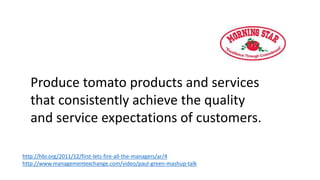 Produce tomato products and services
that consistently achieve the quality
and service expectations of customers.
http://hbr.org/2011/12/first-lets-fire-all-the-managers/ar/4
http://www.managementexchange.com/video/paul-green-mashup-talk
 