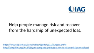 https://www.iag.com.au/sustainable/reports/2011/purpose.shtml
http://blogs.hbr.org/2014/09/your-companys-purpose-is-not-its-vision-mission-or-values/
Help people manage risk and recover
from the hardship of unexpected loss.
 