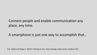 Connect people and enable communication any
place, any time.
A smartphone is just one way to accomplish that..
A.G. Lafley and Roger L. Martin: Playing to win. How strategy really works, location 720.
 