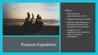 Purpose Expedition
Effekter:
• Ökad insikt om
organisationens inre liv
• Tydlig förankring av ert syfte
• Ökad förmåga att fokusera
på viktiga områden för er
organisatoriska utveckling
• Tydlighet i hur er
organisation kan arbeta för
att bli en attraktiv
arbetsgivare
 