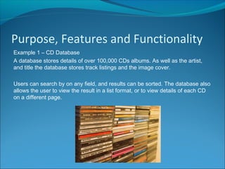 Purpose, Features and Functionality
Example 1 – CD Database
A database stores details of over 100,000 CDs albums. As well as the artist,
and title the database stores track listings and the image cover.
Users can search by on any field, and results can be sorted. The database also
allows the user to view the result in a list format, or to view details of each CD
on a different page.
 