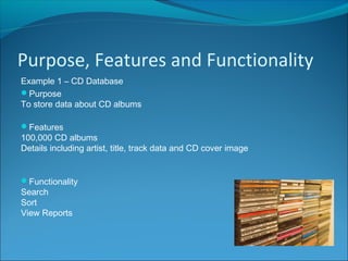 Purpose, Features and Functionality
Example 1 – CD Database
Purpose
To store data about CD albums
Features
100,000 CD albums
Details including artist, title, track data and CD cover image
Functionality
Search
Sort
View Reports
 