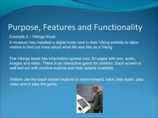 Purpose, Features and Functionality
Example 2 – Vikings Kiosk
A museum has installed a digital kiosk next to their Viking exhibits to allow
visitors to find out more about what life was like as a Viking.
The Vikings kiosk has information spread over 30 pages with text, audio,
images and video. There is an interactive game for children. Each screen is
well laid out with intuitive buttons and help options available.
Visitors use the touch screen buttons to move forward, back, play audio, play
video and to play the game.
 