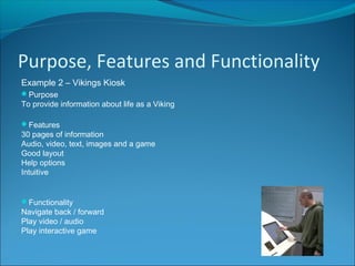 Purpose, Features and Functionality
Example 2 – Vikings Kiosk
Purpose
To provide information about life as a Viking
Features
30 pages of information
Audio, video, text, images and a game
Good layout
Help options
Intuitive
Functionality
Navigate back / forward
Play video / audio
Play interactive game
 