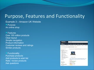 Purpose, Features and Functionality
Example 3 – Amazon UK Website
Purpose
An online shop
Features
Over 100 million products
Clear layout
Simple navigation
Product information
Customer reviews and ratings
Similar products
Functionality
Purchase products
Add products to wish list
Rate / review products
Ask questions
 