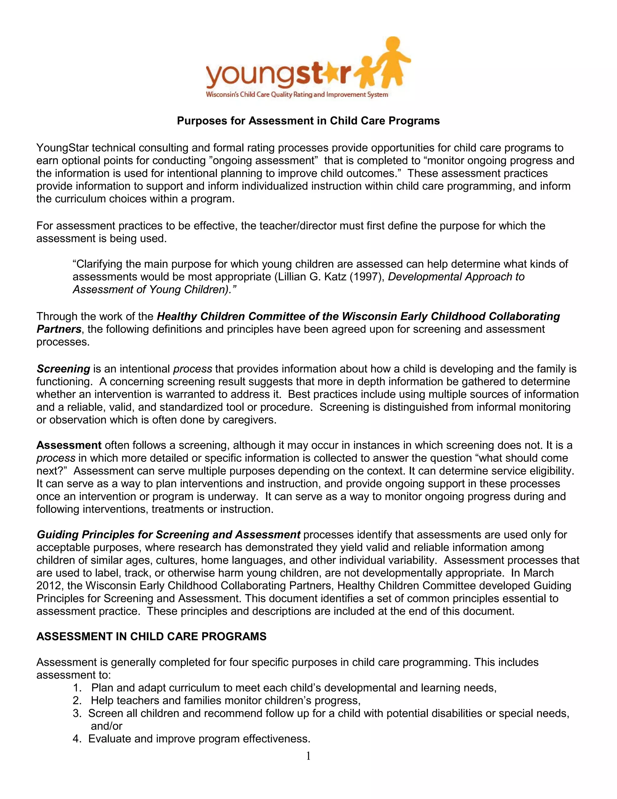 Purposes for Assessment in Child Care Programs
YoungStar technical consulting and formal rating processes provide opportunities for child care programs to
earn optional points for conducting ”ongoing assessment” that is completed to “monitor ongoing progress and
the information is used for intentional planning to improve child outcomes.” These assessment practices
provide information to support and inform individualized instruction within child care programming, and inform
the curriculum choices within a program.
For assessment practices to be effective, the teacher/director must first define the purpose for which the
assessment is being used.
“Clarifying the main purpose for which young children are assessed can help determine what kinds of
assessments would be most appropriate (Lillian G. Katz (1997), Developmental Approach to
Assessment of Young Children).”
Through the work of the Healthy Children Committee of the Wisconsin Early Childhood Collaborating
Partners, the following definitions and principles have been agreed upon for screening and assessment
processes.
Screening is an intentional process that provides information about how a child is developing and the family is
functioning. A concerning screening result suggests that more in depth information be gathered to determine
whether an intervention is warranted to address it. Best practices include using multiple sources of information
and a reliable, valid, and standardized tool or procedure. Screening is distinguished from informal monitoring
or observation which is often done by caregivers.
Assessment often follows a screening, although it may occur in instances in which screening does not. It is a
process in which more detailed or specific information is collected to answer the question “what should come
next?” Assessment can serve multiple purposes depending on the context. It can determine service eligibility.
It can serve as a way to plan interventions and instruction, and provide ongoing support in these processes
once an intervention or program is underway. It can serve as a way to monitor ongoing progress during and
following interventions, treatments or instruction.
Guiding Principles for Screening and Assessment processes identify that assessments are used only for
acceptable purposes, where research has demonstrated they yield valid and reliable information among
children of similar ages, cultures, home languages, and other individual variability. Assessment processes that
are used to label, track, or otherwise harm young children, are not developmentally appropriate. In March
2012, the Wisconsin Early Childhood Collaborating Partners, Healthy Children Committee developed Guiding
Principles for Screening and Assessment. This document identifies a set of common principles essential to
assessment practice. These principles and descriptions are included at the end of this document.
ASSESSMENT IN CHILD CARE PROGRAMS
Assessment is generally completed for four specific purposes in child care programming. This includes
assessment to:
1. Plan and adapt curriculum to meet each child’s developmental and learning needs,
2. Help teachers and families monitor children’s progress,
3. Screen all children and recommend follow up for a child with potential disabilities or special needs,
and/or
4. Evaluate and improve program effectiveness.
1
 
