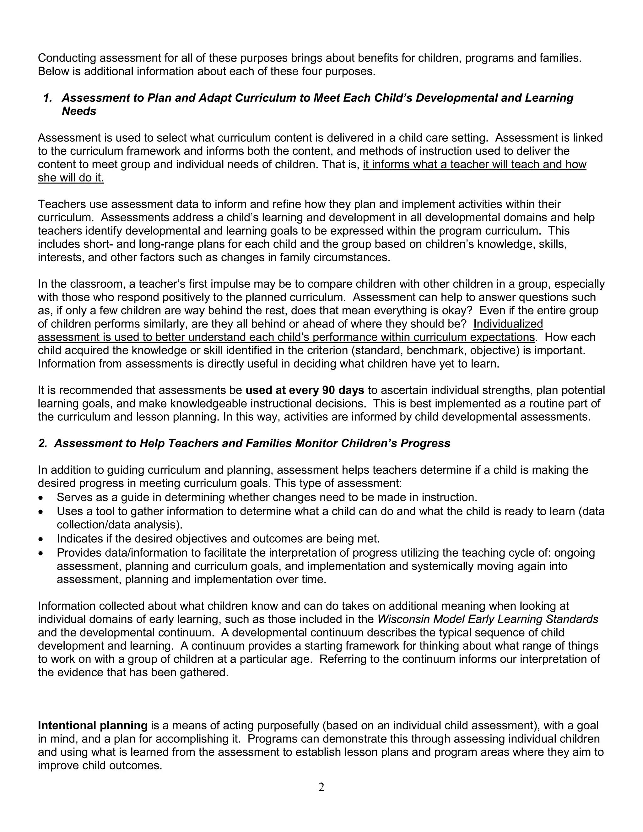 Conducting assessment for all of these purposes brings about benefits for children, programs and families.
Below is additional information about each of these four purposes.
1. Assessment to Plan and Adapt Curriculum to Meet Each Child’s Developmental and Learning
Needs
Assessment is used to select what curriculum content is delivered in a child care setting. Assessment is linked
to the curriculum framework and informs both the content, and methods of instruction used to deliver the
content to meet group and individual needs of children. That is, it informs what a teacher will teach and how
she will do it.
Teachers use assessment data to inform and refine how they plan and implement activities within their
curriculum. Assessments address a child’s learning and development in all developmental domains and help
teachers identify developmental and learning goals to be expressed within the program curriculum. This
includes short- and long-range plans for each child and the group based on children’s knowledge, skills,
interests, and other factors such as changes in family circumstances.
In the classroom, a teacher’s first impulse may be to compare children with other children in a group, especially
with those who respond positively to the planned curriculum. Assessment can help to answer questions such
as, if only a few children are way behind the rest, does that mean everything is okay? Even if the entire group
of children performs similarly, are they all behind or ahead of where they should be? Individualized
assessment is used to better understand each child’s performance within curriculum expectations. How each
child acquired the knowledge or skill identified in the criterion (standard, benchmark, objective) is important.
Information from assessments is directly useful in deciding what children have yet to learn.
It is recommended that assessments be used at every 90 days to ascertain individual strengths, plan potential
learning goals, and make knowledgeable instructional decisions. This is best implemented as a routine part of
the curriculum and lesson planning. In this way, activities are informed by child developmental assessments.
2. Assessment to Help Teachers and Families Monitor Children’s Progress
In addition to guiding curriculum and planning, assessment helps teachers determine if a child is making the
desired progress in meeting curriculum goals. This type of assessment:
• Serves as a guide in determining whether changes need to be made in instruction.
• Uses a tool to gather information to determine what a child can do and what the child is ready to learn (data
collection/data analysis).
• Indicates if the desired objectives and outcomes are being met.
• Provides data/information to facilitate the interpretation of progress utilizing the teaching cycle of: ongoing
assessment, planning and curriculum goals, and implementation and systemically moving again into
assessment, planning and implementation over time.
Information collected about what children know and can do takes on additional meaning when looking at
individual domains of early learning, such as those included in the Wisconsin Model Early Learning Standards
and the developmental continuum. A developmental continuum describes the typical sequence of child
development and learning. A continuum provides a starting framework for thinking about what range of things
to work on with a group of children at a particular age. Referring to the continuum informs our interpretation of
the evidence that has been gathered.
Intentional planning is a means of acting purposefully (based on an individual child assessment), with a goal
in mind, and a plan for accomplishing it. Programs can demonstrate this through assessing individual children
and using what is learned from the assessment to establish lesson plans and program areas where they aim to
improve child outcomes.
2
 