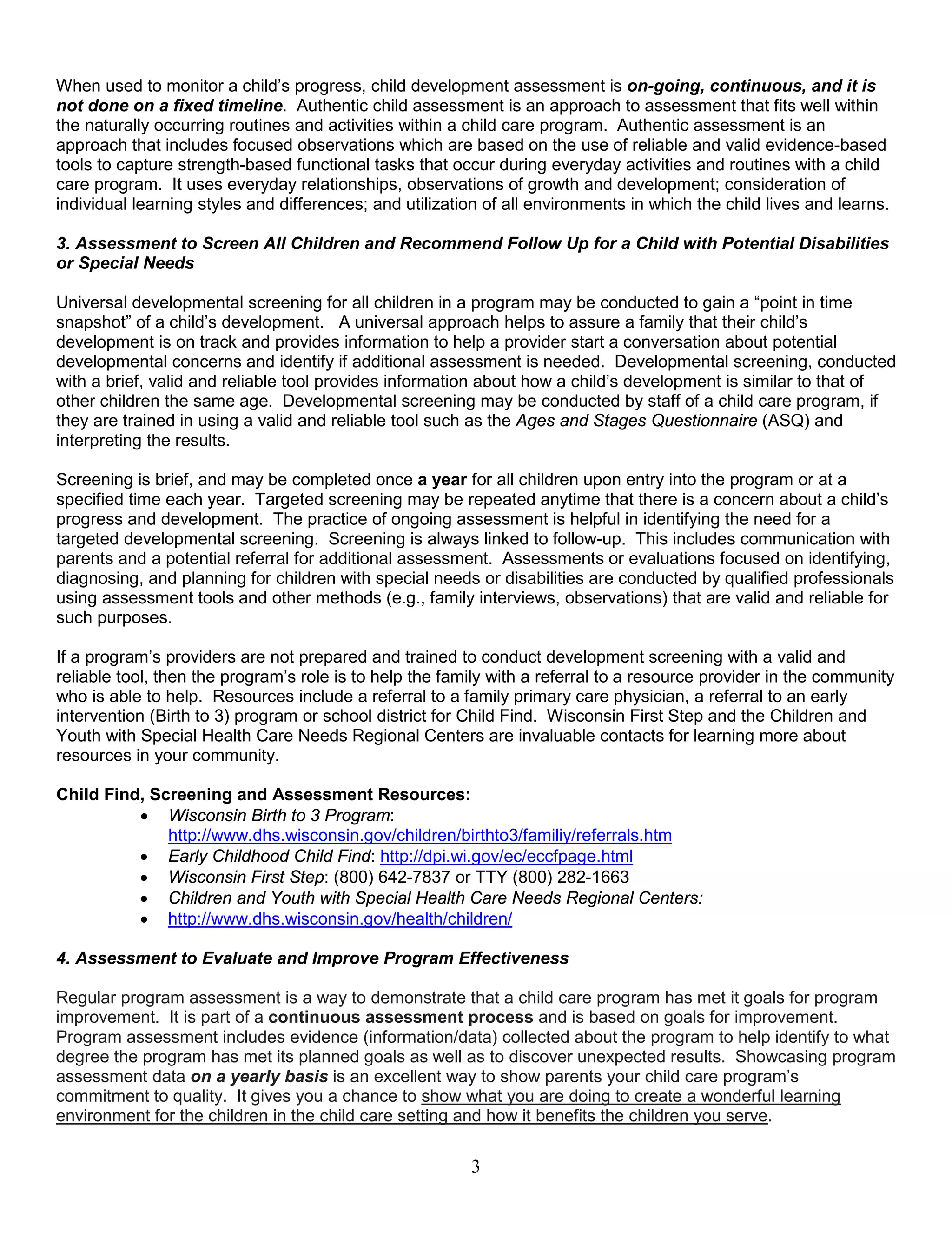 When used to monitor a child’s progress, child development assessment is on-going, continuous, and it is
not done on a fixed timeline. Authentic child assessment is an approach to assessment that fits well within
the naturally occurring routines and activities within a child care program. Authentic assessment is an
approach that includes focused observations which are based on the use of reliable and valid evidence-based
tools to capture strength-based functional tasks that occur during everyday activities and routines with a child
care program. It uses everyday relationships, observations of growth and development; consideration of
individual learning styles and differences; and utilization of all environments in which the child lives and learns.
3. Assessment to Screen All Children and Recommend Follow Up for a Child with Potential Disabilities
or Special Needs
Universal developmental screening for all children in a program may be conducted to gain a “point in time
snapshot” of a child’s development. A universal approach helps to assure a family that their child’s
development is on track and provides information to help a provider start a conversation about potential
developmental concerns and identify if additional assessment is needed. Developmental screening, conducted
with a brief, valid and reliable tool provides information about how a child’s development is similar to that of
other children the same age. Developmental screening may be conducted by staff of a child care program, if
they are trained in using a valid and reliable tool such as the Ages and Stages Questionnaire (ASQ) and
interpreting the results.
Screening is brief, and may be completed once a year for all children upon entry into the program or at a
specified time each year. Targeted screening may be repeated anytime that there is a concern about a child’s
progress and development. The practice of ongoing assessment is helpful in identifying the need for a
targeted developmental screening. Screening is always linked to follow-up. This includes communication with
parents and a potential referral for additional assessment. Assessments or evaluations focused on identifying,
diagnosing, and planning for children with special needs or disabilities are conducted by qualified professionals
using assessment tools and other methods (e.g., family interviews, observations) that are valid and reliable for
such purposes.
If a program’s providers are not prepared and trained to conduct development screening with a valid and
reliable tool, then the program’s role is to help the family with a referral to a resource provider in the community
who is able to help. Resources include a referral to a family primary care physician, a referral to an early
intervention (Birth to 3) program or school district for Child Find. Wisconsin First Step and the Children and
Youth with Special Health Care Needs Regional Centers are invaluable contacts for learning more about
resources in your community.
Child Find, Screening and Assessment Resources:
• Wisconsin Birth to 3 Program:
http://www.dhs.wisconsin.gov/children/birthto3/familiy/referrals.htm
• Early Childhood Child Find: http://dpi.wi.gov/ec/eccfpage.html
• Wisconsin First Step: (800) 642-7837 or TTY (800) 282-1663
• Children and Youth with Special Health Care Needs Regional Centers:
• http://www.dhs.wisconsin.gov/health/children/
4. Assessment to Evaluate and Improve Program Effectiveness
Regular program assessment is a way to demonstrate that a child care program has met it goals for program
improvement. It is part of a continuous assessment process and is based on goals for improvement.
Program assessment includes evidence (information/data) collected about the program to help identify to what
degree the program has met its planned goals as well as to discover unexpected results. Showcasing program
assessment data on a yearly basis is an excellent way to show parents your child care program’s
commitment to quality. It gives you a chance to show what you are doing to create a wonderful learning
environment for the children in the child care setting and how it benefits the children you serve.
3
 