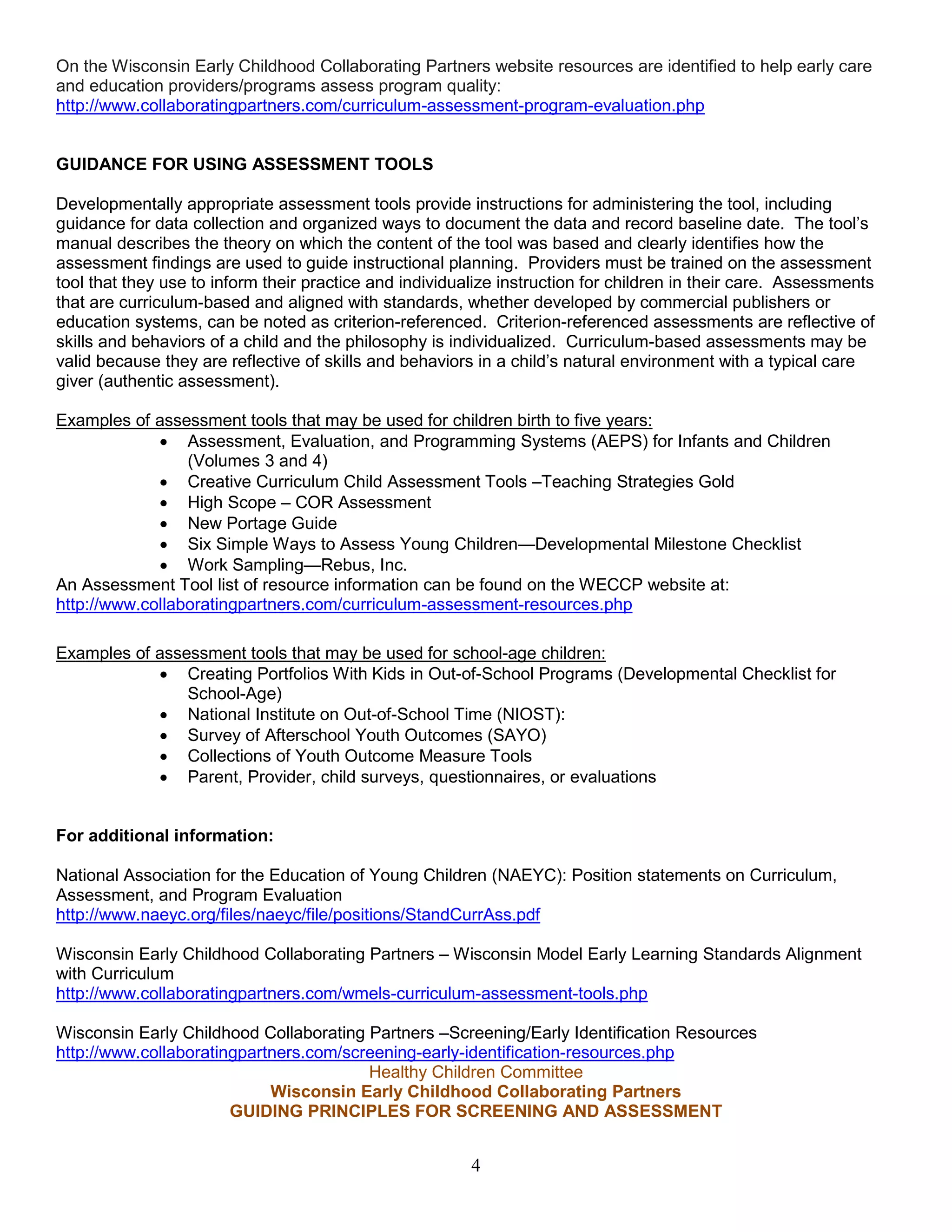 On the Wisconsin Early Childhood Collaborating Partners website resources are identified to help early care
and education providers/programs assess program quality:
http://www.collaboratingpartners.com/curriculum-assessment-program-evaluation.php
GUIDANCE FOR USING ASSESSMENT TOOLS
Developmentally appropriate assessment tools provide instructions for administering the tool, including
guidance for data collection and organized ways to document the data and record baseline date. The tool’s
manual describes the theory on which the content of the tool was based and clearly identifies how the
assessment findings are used to guide instructional planning. Providers must be trained on the assessment
tool that they use to inform their practice and individualize instruction for children in their care. Assessments
that are curriculum-based and aligned with standards, whether developed by commercial publishers or
education systems, can be noted as criterion-referenced. Criterion-referenced assessments are reflective of
skills and behaviors of a child and the philosophy is individualized. Curriculum-based assessments may be
valid because they are reflective of skills and behaviors in a child’s natural environment with a typical care
giver (authentic assessment).
Examples of assessment tools that may be used for children birth to five years:
• Assessment, Evaluation, and Programming Systems (AEPS) for Infants and Children
(Volumes 3 and 4)
• Creative Curriculum Child Assessment Tools –Teaching Strategies Gold
• High Scope – COR Assessment
• New Portage Guide
• Six Simple Ways to Assess Young Children—Developmental Milestone Checklist
• Work Sampling—Rebus, Inc.
An Assessment Tool list of resource information can be found on the WECCP website at:
http://www.collaboratingpartners.com/curriculum-assessment-resources.php
Examples of assessment tools that may be used for school-age children:
• Creating Portfolios With Kids in Out-of-School Programs (Developmental Checklist for
School-Age)
• National Institute on Out-of-School Time (NIOST):
• Survey of Afterschool Youth Outcomes (SAYO)
• Collections of Youth Outcome Measure Tools
• Parent, Provider, child surveys, questionnaires, or evaluations
For additional information:
National Association for the Education of Young Children (NAEYC): Position statements on Curriculum,
Assessment, and Program Evaluation
http://www.naeyc.org/files/naeyc/file/positions/StandCurrAss.pdf
Wisconsin Early Childhood Collaborating Partners – Wisconsin Model Early Learning Standards Alignment
with Curriculum
http://www.collaboratingpartners.com/wmels-curriculum-assessment-tools.php
Wisconsin Early Childhood Collaborating Partners –Screening/Early Identification Resources
http://www.collaboratingpartners.com/screening-early-identification-resources.php
Healthy Children Committee
Wisconsin Early Childhood Collaborating Partners
GUIDING PRINCIPLES FOR SCREENING AND ASSESSMENT
4
 