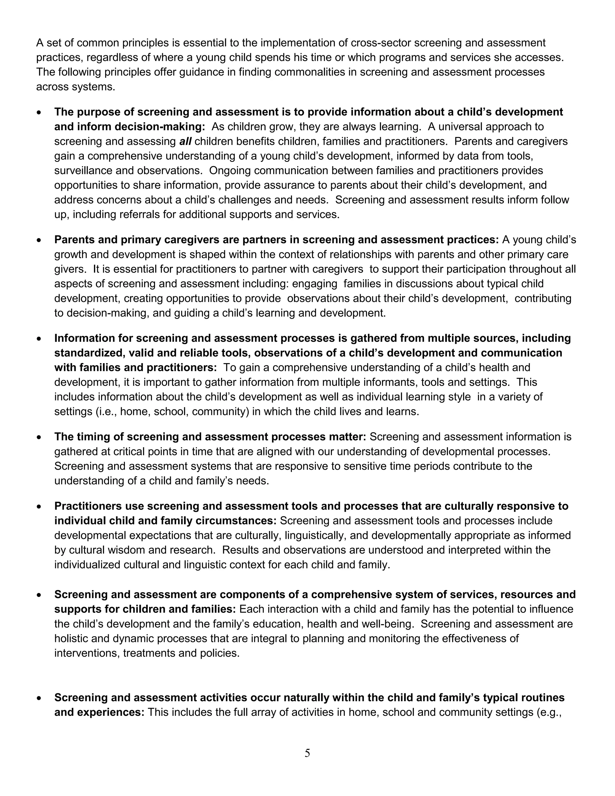 A set of common principles is essential to the implementation of cross-sector screening and assessment
practices, regardless of where a young child spends his time or which programs and services she accesses.
The following principles offer guidance in finding commonalities in screening and assessment processes
across systems.
• The purpose of screening and assessment is to provide information about a child’s development
and inform decision-making: As children grow, they are always learning. A universal approach to
screening and assessing all children benefits children, families and practitioners. Parents and caregivers
gain a comprehensive understanding of a young child’s development, informed by data from tools,
surveillance and observations. Ongoing communication between families and practitioners provides
opportunities to share information, provide assurance to parents about their child’s development, and
address concerns about a child’s challenges and needs. Screening and assessment results inform follow
up, including referrals for additional supports and services.
• Parents and primary caregivers are partners in screening and assessment practices: A young child’s
growth and development is shaped within the context of relationships with parents and other primary care
givers. It is essential for practitioners to partner with caregivers to support their participation throughout all
aspects of screening and assessment including: engaging families in discussions about typical child
development, creating opportunities to provide observations about their child’s development, contributing
to decision-making, and guiding a child’s learning and development.
• Information for screening and assessment processes is gathered from multiple sources, including
standardized, valid and reliable tools, observations of a child’s development and communication
with families and practitioners: To gain a comprehensive understanding of a child’s health and
development, it is important to gather information from multiple informants, tools and settings. This
includes information about the child’s development as well as individual learning style in a variety of
settings (i.e., home, school, community) in which the child lives and learns.
• The timing of screening and assessment processes matter: Screening and assessment information is
gathered at critical points in time that are aligned with our understanding of developmental processes.
Screening and assessment systems that are responsive to sensitive time periods contribute to the
understanding of a child and family’s needs.
• Practitioners use screening and assessment tools and processes that are culturally responsive to
individual child and family circumstances: Screening and assessment tools and processes include
developmental expectations that are culturally, linguistically, and developmentally appropriate as informed
by cultural wisdom and research. Results and observations are understood and interpreted within the
individualized cultural and linguistic context for each child and family.
• Screening and assessment are components of a comprehensive system of services, resources and
supports for children and families: Each interaction with a child and family has the potential to influence
the child’s development and the family’s education, health and well-being. Screening and assessment are
holistic and dynamic processes that are integral to planning and monitoring the effectiveness of
interventions, treatments and policies.
• Screening and assessment activities occur naturally within the child and family’s typical routines
and experiences: This includes the full array of activities in home, school and community settings (e.g.,
5
 