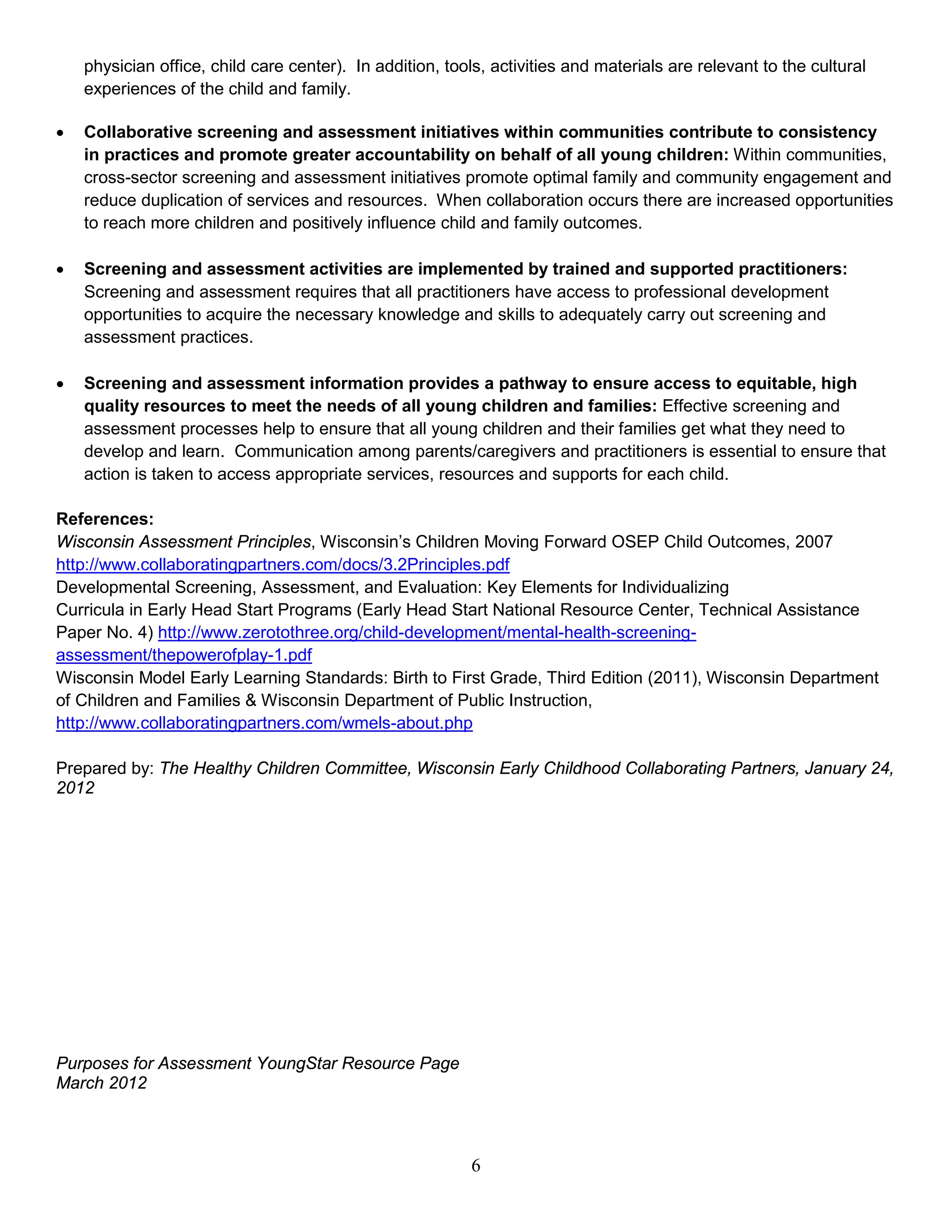 physician office, child care center). In addition, tools, activities and materials are relevant to the cultural
experiences of the child and family.
• Collaborative screening and assessment initiatives within communities contribute to consistency
in practices and promote greater accountability on behalf of all young children: Within communities,
cross-sector screening and assessment initiatives promote optimal family and community engagement and
reduce duplication of services and resources. When collaboration occurs there are increased opportunities
to reach more children and positively influence child and family outcomes.
• Screening and assessment activities are implemented by trained and supported practitioners:
Screening and assessment requires that all practitioners have access to professional development
opportunities to acquire the necessary knowledge and skills to adequately carry out screening and
assessment practices.
• Screening and assessment information provides a pathway to ensure access to equitable, high
quality resources to meet the needs of all young children and families: Effective screening and
assessment processes help to ensure that all young children and their families get what they need to
develop and learn. Communication among parents/caregivers and practitioners is essential to ensure that
action is taken to access appropriate services, resources and supports for each child.
References:
Wisconsin Assessment Principles, Wisconsin’s Children Moving Forward OSEP Child Outcomes, 2007
http://www.collaboratingpartners.com/docs/3.2Principles.pdf
Developmental Screening, Assessment, and Evaluation: Key Elements for Individualizing
Curricula in Early Head Start Programs (Early Head Start National Resource Center, Technical Assistance
Paper No. 4) http://www.zerotothree.org/child-development/mental-health-screening-
assessment/thepowerofplay-1.pdf
Wisconsin Model Early Learning Standards: Birth to First Grade, Third Edition (2011), Wisconsin Department
of Children and Families & Wisconsin Department of Public Instruction,
http://www.collaboratingpartners.com/wmels-about.php
Prepared by: The Healthy Children Committee, Wisconsin Early Childhood Collaborating Partners, January 24,
2012
Purposes for Assessment YoungStar Resource Page
March 2012
6
 
