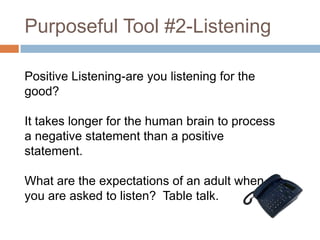Purposeful Tool #2-Listening
Positive Listening-are you listening for the
good?
It takes longer for the human brain to process
a negative statement than a positive
statement.
What are the expectations of an adult when
you are asked to listen? Table talk.

 