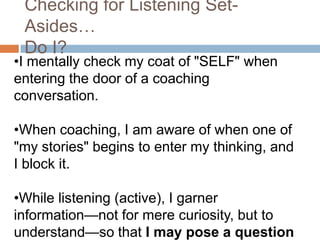 Checking for Listening SetAsides…
Do I?

•I mentally check my coat of "SELF" when
entering the door of a coaching
conversation.
•When coaching, I am aware of when one of
"my stories" begins to enter my thinking, and
I block it.
•While listening (active), I garner
information—not for mere curiosity, but to
understand—so that I may pose a question

 