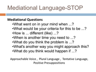 Mediational Language-STOP
Mediational Questions
•What went on in your mind when ...?
•What would be your criteria for this to be ...?
•How is ... different (like) ...?
•When is another time you need to ...?
•What do you think the problem is ...?
•What's another way you might approach this?
•What do you think would happen if ...?
Approachable Voice , Plural Language , Tentative Language,
Positive Presuppositions

 