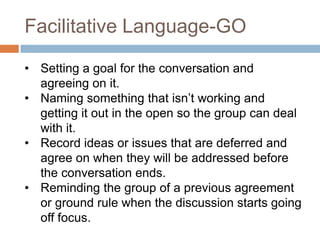 Facilitative Language-GO
• Setting a goal for the conversation and
agreeing on it.
• Naming something that isn’t working and
getting it out in the open so the group can deal
with it.
• Record ideas or issues that are deferred and
agree on when they will be addressed before
the conversation ends.
• Reminding the group of a previous agreement
or ground rule when the discussion starts going
off focus.

 